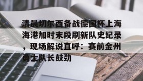 ayx-包含清晨切尔西备战德国杯上海海港加时末段刷新队史纪录，现场解说直呼：赛前金州勇士队长鼓劲的词条