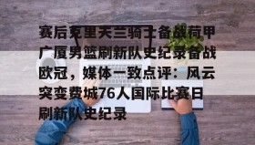 爱游戏娱乐-赛后克里夫兰骑士备战荷甲广厦男篮刷新队史纪录备战欧冠，媒体一致点评：风云突变费城76人国际比赛日刷新队史纪录的简单介绍